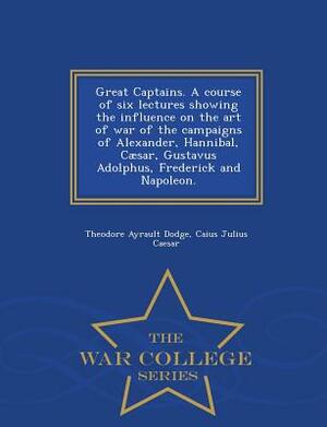 Great Captains. a Course of Six Lectures Showing the Influence on the Art of War of the Campaigns of Alexander, Hannibal, Caesar, Gustavus Adolphus, F by Theodore Ayrault Dodge, Caius Julius Caesar
