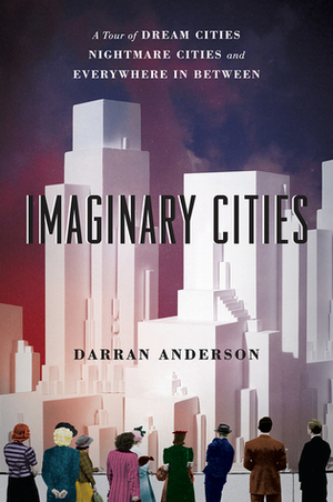 Imaginary Cities: A Tour of Dream Cities, Nightmare Cities, and Everywhere in Between by Darran Anderson