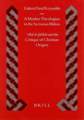 A Muslim Theologian in the Sectarian Milieu: Abd Al-Jabbar and the Critique of Christian Origins by Gabriel Said Reynolds