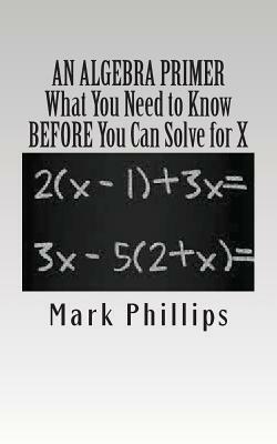 An Algebra Primer: What You Need to Know BEFORE You Can Solve for X by Mark Phillips