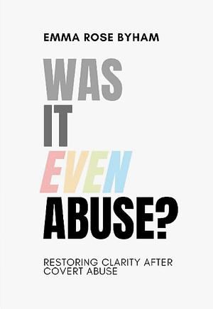 Was It Even Abuse?: Restoring clarity after covert abuse. by Emma Rose Byham