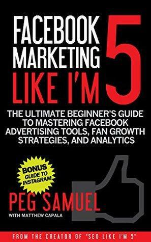Facebook Marketing Like I'm 5: The Ultimate Beginner's Guide to Mastering Facebook Advertising Tools, Fan Growth Strategies, and Analytics by Matthew Capala, Peg Samuel, Jeremy Goldman, Steve Baldwin