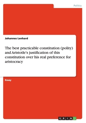 The best practicable constitution (polity) and Aristotle's justification of this constitution over his real preference for aristocracy by Johannes Lenhard