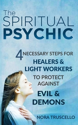 The Spiritual Psychic: 4 Necessary Steps for Healers & Light Workers to Protect Against Evil & Demons by Nora Truscello