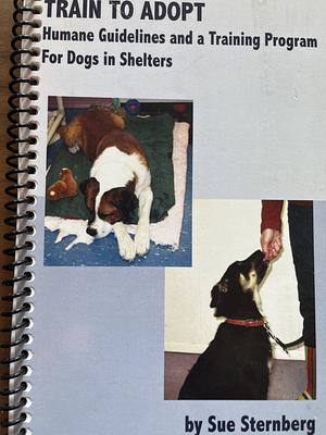 Train to Adopt - Humane Guidelines and a Training Program for Dogs in Shelters by Sue Sternberg