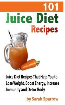 101 Juice Diet Recipes: Juice Diet Recipes That Help You to Lose Weight, Boost Energy, Increase Immunity and Detox Body by Sarah Sparrow