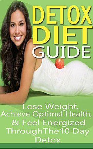 The Ultimate 10 Day Detox Diet Guide: Lose Weight Quickly, Achieve Optimal Health & Feel Energized Through the 10 Day Detox by Emma Rose