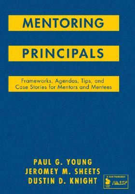 Mentoring Principals: Frameworks, Agendas, Tips, and Case Stories for Mentors and Mentees by Paul G. Young, Jeromey M. Sheets, Dustin D. Knight