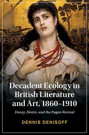 Decadent Ecology in British Literature and Art, 1860-1910: Decay, Desire, and the Pagan Revival by Dennis Denisoff