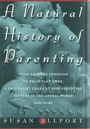 A Natural History of Parenting: From Emperor Penguins to Reluctant Ewes, a Naturalist Looks at Parenting in the Animal World and Ours by Susan Allport