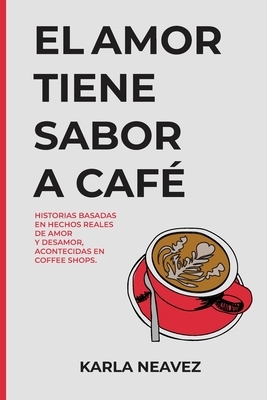 El Amor Tiene Sabor a Café: Historias Basadas en Hechos Reales Acontecidas en Coffee Shops by Karla Neávez