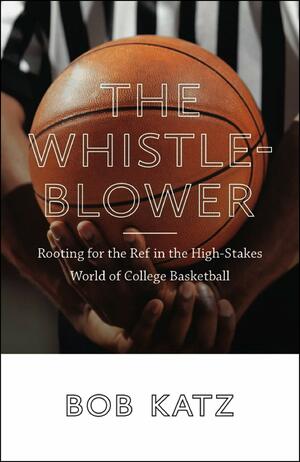 The Whistleblower: Rooting for the Ref in the High-Stakes World of College Basketball by Bob Katz
