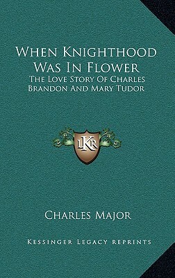 When Knighthood Was In Flower: The Love Story Of Charles Brandon And Mary Tudor by Charles Major