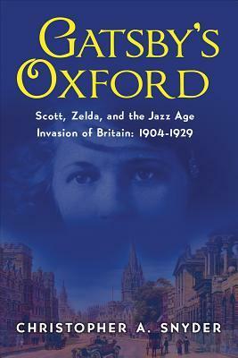 Gatsby's Oxford: Scott, Zelda, and the Jazz Age Invasion of Britain: 1904-1929 by Christopher A. Snyder