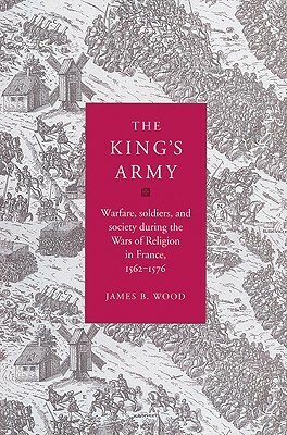 The King's Army: Warfare, Soldiers and Society During the Wars of Religion in France, 1562-76 by James B. Wood