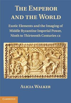 The Emperor and the World: Exotic Elements and the Imaging of Middle Byzantine Imperial Power, Ninth to Thirteenth Centuries C.E. by Alicia Walker