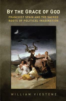 By the Grace of God: Francoist Spain and the Sacred Roots of Political Imagination by William R. Viestenz