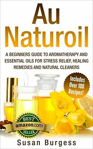 Aromatherapy and Essential Oils for Beginners: Au Naturoil: A Guide for Stress Relief, Healing Remedies and Natural Cleaners - With Over 100 Essential Oil Recipes by Susan Burgess