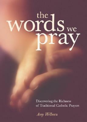 The Words We Pray: Discovering the Richness of Traditional Catholic Prayers by Amy Welborn