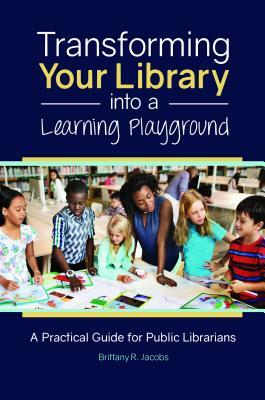 Transforming Your Library Into a Learning Playground: A Practical Guide for Public Librarians by Brittany R. Jacobs