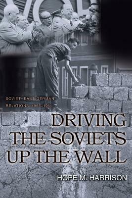 Driving the Soviets Up the Wall: Soviet-East German Relations, 1953-1961 by Hope M. Harrison