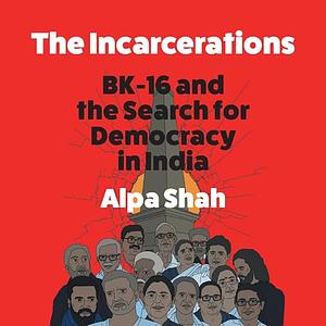 The Incarcerations BHIMA KOREGAON AND THE SEARCH FOR DEMOCRACY IN INDIA by Alpa Shah