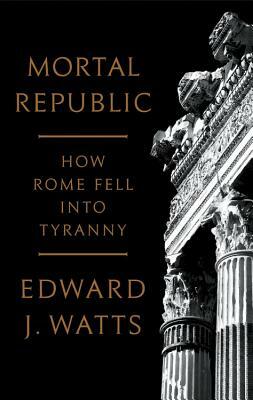 Mortal Republic: How Rome Fell Into Tyranny by Edward J. Watts