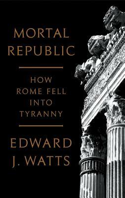 Mortal Republic: How Rome Fell Into Tyranny by Edward J. Watts