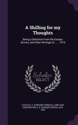 A Shilling for My Thoughts: Being a Selection from the Essays, Stories, and Other Writings Of..... - 1916 by E. 1868-1938 Lucas, G.K. Chesterton