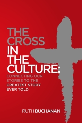 The Cross in the Culture: Connecting Our Stories to the Greatest Story Ever Told by Ruth Buchanan