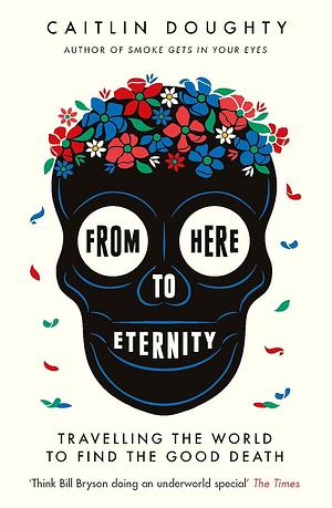 From Here to Eternity: Traveling the World to Find the Good Death by Caitlin Doughty