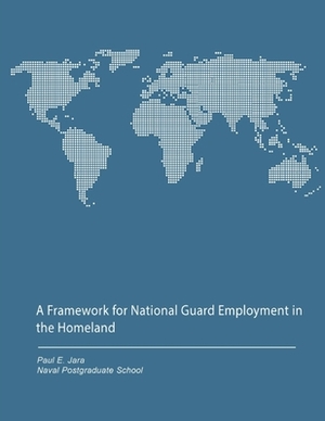 A Framework for National Guard Employment in the Homeland by Naval Postgraduate School, Paul E. Jara