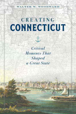 Creating Connecticut: Critical Moments That Shaped a Great State by Walter W. Woodward