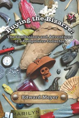 Buying the Bizarre: Confessions of a Compulsive Collector by Edward Meyer