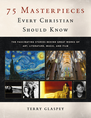 75 Masterpieces Every Christian Should Know: The Fascinating Stories Behind Great Works of Art, Literature, Music and Film by Terry Glaspey