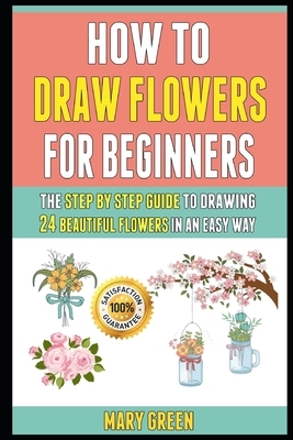 How To Draw Flowers For Beginners: The Step By Step Guide To Drawing 24 Beautiful Flowers In An Easy Way. by Laura Clark, Mary Green