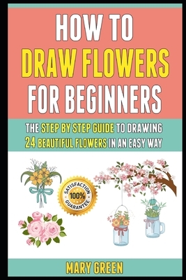 How To Draw Flowers For Beginners: The Step By Step Guide To Drawing 24 Beautiful Flowers In An Easy Way. by Mary Green, Laura Clark