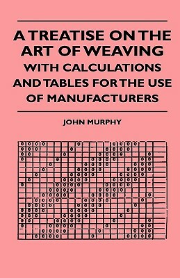 A Treatise On The Art Of Weaving, With Calculations And Tables For The Use Of Manufacturers by John Murphy