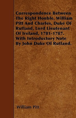 Correspondence Between The Right Honble. William Pitt And Charles, Duke Of Rutland, Lord Lieutenant Of Ireland, 1781-1787. With Introductory Note By J by William Pitt