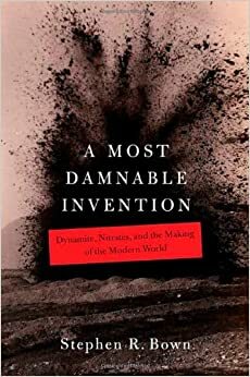 A Most Damnable Invention: Dynamite, Nitrates, and the Making of the Modern World by Stephen R. Bown