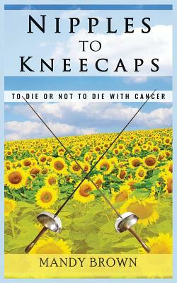Nipples To Kneecaps: To Die Or Not To Die With Cancer by Mandy Brown