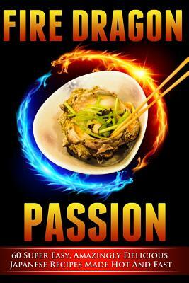 Fire Dragon Passion: 60 Super Easy, Amazingly Delicious Japanese Recipes Made Hot and Fast by Victoria Love