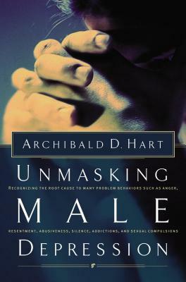 Unmasking Male Depression: Reconize the Root Cause to Many Problem Behaviors Such as Anger, Resentment, Abusiveness, Silence and Sexual Compulsio by Archibald Hart