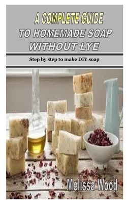 A Complete Guide to Homemade Soap Without Lye: Step by step to make DIY soap by Melissa Wood