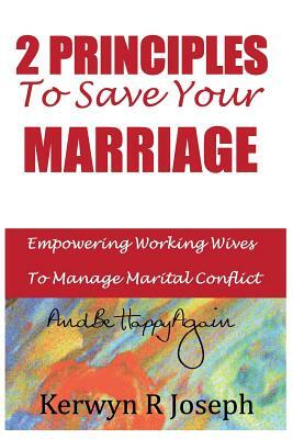 2 Principles To Save Your Marriage: Empowering Working Wives To Manage Marital Conflict And Be Happy Again by Kerwyn R. Joseph