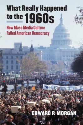 What Really Happened to the 1960s: How Mass Media Culture Failed American Democracy by Edward P. Morgan