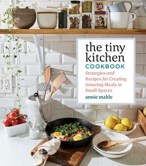 The Tiny Kitchen Cookbook: Strategies and Recipes for Creating Amazing Meals in Small Cooking Spaces by Annie Mahle