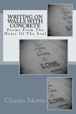 Writing On Walls With Concrete: Poems From The Heart of The Soul by Charles Morris