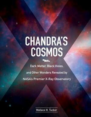 Chandra's Cosmos: Dark Matter, Black Holes, and Other Wonders Revealed by Nasa's Premier X-Ray Observatory by Wallace H. Tucker