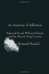 An Anatomy of Addiction: Sigmund Freud, William Halsted, and the Miracle Drug Cocaine by Howard Markel